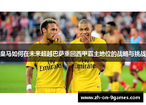 皇马如何在未来超越巴萨重回西甲霸主地位的战略与挑战 皇马如何在未来超越巴萨重回西甲霸主地位的战略与挑战